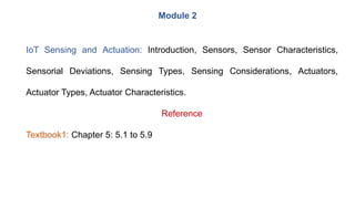 IoT Sensing and Actuation: Introduction, Sensors, Sensor Characteristics,
Sensorial Deviations, Sensing Types, Sensing Considerations, Actuators,
Actuator Types, Actuator Characteristics.
Reference
Textbook1: Chapter 5: 5.1 to 5.9
Module 2
 