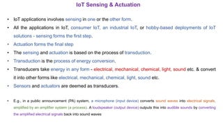 • IoT applications involves sensing in one or the other form.
• All the applications in IoT, consumer IoT, an industrial IoT, or hobby-based deployments of IoT
solutions - sensing forms the first step.
• Actuation forms the final step
• The sensing and actuation is based on the process of transduction.
• Transduction is the process of energy conversion.
• Transducers take energy in any form - electrical, mechanical, chemical, light, sound etc. & convert
it into other forms like electrical, mechanical, chemical, light, sound etc.
• Sensors and actuators are deemed as transducers.
• E.g., in a public announcement (PA) system, a microphone (input device) converts sound waves into electrical signals,
amplified by an amplifier system (a process). A loudspeaker (output device) outputs this into audible sounds by converting
the amplified electrical signals back into sound waves
IoT Sensing & Actuation
 