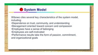 Models of Organizational Behavior
Wibowo cites several key characteristics of the system model,
including:
•Dependence on trust, community, and understanding
•Management oriented toward concern and compassion
•Employees have a sense of belonging
•Employees are self-motivated
•Performance results take the form of passion, commitment,
and organizational goals
 