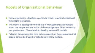 Models of Organizational Behaviour
 Every organization develops a particular model in which behaviourof
the people takes place.
 This model is developed on the basis of managements assumptions
about the people and the vision of the management. This can be vary
to a great extent . These leads to develop various OB models.
 “Most of the organization tend to be arranged on the assumption that
people cannot be trusted or relied on even tiny matters.
 