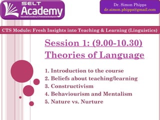 Dr. Simon Phipps
dr.simon.phipps@gmail.com

CTS Module: Fresh Insights into Teaching & Learning (Linguistics)

Session 1: (9.00-10.30)
Theories of Language
1. Introduction to the course
2. Beliefs about teaching/learning
3. Constructivism
4. Behaviourism and Mentalism
5. Nature vs. Nurture

 