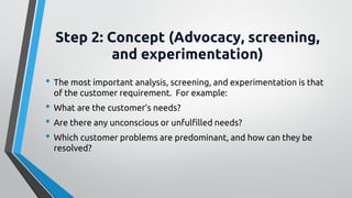 Step 2: Concept (Advocacy, screening,
and experimentation)
• The most important analysis, screening, and experimentation is that
of the customer requirement. For example:
• What are the customer’s needs?
• Are there any unconscious or unfulfilled needs?
• Which customer problems are predominant, and how can they be
resolved?
 