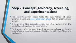 Step 2: Concept (Advocacy, screening,
and experimentation)
• The experimentation phase tests the sustainability of ideas
generated from the idea generation phase for an organization’s
growth.
• It helps new idea generation with the ideas gathered on the
feasibility and results of the original idea.
• For instance, after Amazon tested its grocery delivery services in
certain Seattle suburbs, it expanded to New York City, San Diego, and
Los Angeles.
 