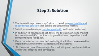 Step 3: Solution
• The innovation process step 3 aims to develop a worthwhile and
ready-to-use solution that can be brought to the market.
• Solutions are developed, prototypes built, and tests carried out.
• In addition to concept and lab tests, the tests also include market
tests under real-life conditions to gain first hand experience and
comprehensive feedback.
• Once the solution has reached maturity, it will then be released for
implementation: commercialization and marketing.
• At the same time, the concepts for marketing and implementation
are further adapted and developed.
 