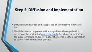 Step 5: Diffusion and Implementation
• Diffusion is the spread and acceptance of a company’s innovative
idea.
• The diffusion and implementation step allows the organization to
determine the next set of customer needs, Benchmarks, indicators
for success metrics, and receiving feedback enables the organization
to stimulate the innovation process.
 