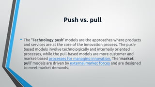 Push vs. pull
• The ‘Technology push’ models are the approaches where products
and services are at the core of the innovation process. The push-
based models involve technologically and internally oriented
processes, while the pull-based models are more customer and
market-based processes for managing innovation. The ‘market
pull’ models are driven by external market forces and are designed
to meet market demands.
 