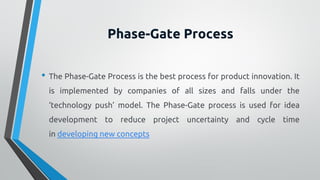 Phase-Gate Process
• The Phase-Gate Process is the best process for product innovation. It
is implemented by companies of all sizes and falls under the
‘technology push’ model. The Phase-Gate process is used for idea
development to reduce project uncertainty and cycle time
in developing new concepts
 