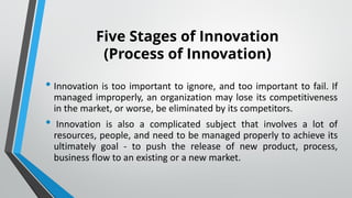 Five Stages of Innovation
(Process of Innovation)
• Innovation is too important to ignore, and too important to fail. If
managed improperly, an organization may lose its competitiveness
in the market, or worse, be eliminated by its competitors.
• Innovation is also a complicated subject that involves a lot of
resources, people, and need to be managed properly to achieve its
ultimately goal - to push the release of new product, process,
business flow to an existing or a new market.
 