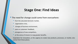 Stage One: Find Ideas
• The need for change could come from everywhere:
• from the saturated domestic market,
• organization crisis,
• changes of business environment,
• users or customers' feedback,
• emergences of new competitors,
• or the sense of mission to reap greater benefits.
Inspiration for innovation, or the urgency to create new products, processes, or market, also
comes from those places.
 