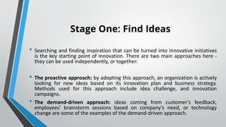 Stage One: Find Ideas
• Searching and finding inspiration that can be turned into innovative initiatives
is the key starting point of innovation. There are two main approaches here -
they can be used independently, or together:
• The proactive approach: by adopting this approach, an organization is actively
looking for new ideas based on its innovation plan and business strategy.
Methods used for this approach include idea challenge, and innovation
campaigns.
• The demand-driven approach: ideas coming from customer's feedback,
employees’ brainstorm sessions based on company’s need, or technology
change are some of the examples of the demand-driven approach.
 