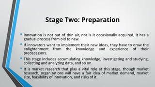 Stage Two: Preparation
• Innovation is not out of thin air, nor is it occasionally acquired, it has a
gradual process from old to new.
• If innovators want to implement their new ideas, they have to draw the
enlightenment from the knowledge and experience of their
predecessors.
• This stage includes accumulating knowledge, investigating and studying,
collecting and analyzing data, and so on.
• It is market research that play a vital role at this stage, though market
research, organizations will have a fair idea of market demand, market
size, feasibility of innovation, and risks of it.
 