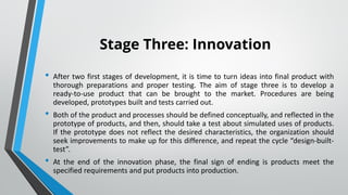 Stage Three: Innovation
• After two first stages of development, it is time to turn ideas into final product with
thorough preparations and proper testing. The aim of stage three is to develop a
ready-to-use product that can be brought to the market. Procedures are being
developed, prototypes built and tests carried out.
• Both of the product and processes should be defined conceptually, and reflected in the
prototype of products, and then, should take a test about simulated uses of products.
If the prototype does not reflect the desired characteristics, the organization should
seek improvements to make up for this difference, and repeat the cycle “design-built-
test”.
• At the end of the innovation phase, the final sign of ending is products meet the
specified requirements and put products into production.
•
 