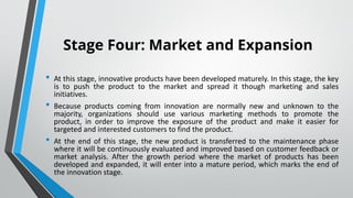 Stage Four: Market and Expansion
• At this stage, innovative products have been developed maturely. In this stage, the key
is to push the product to the market and spread it though marketing and sales
initiatives.
• Because products coming from innovation are normally new and unknown to the
majority, organizations should use various marketing methods to promote the
product, in order to improve the exposure of the product and make it easier for
targeted and interested customers to find the product.
• At the end of this stage, the new product is transferred to the maintenance phase
where it will be continuously evaluated and improved based on customer feedback or
market analysis. After the growth period where the market of products has been
developed and expanded, it will enter into a mature period, which marks the end of
the innovation stage.
•
 