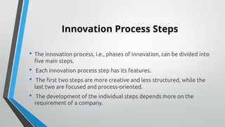 Innovation Process Steps
• The innovation process, i.e., phases of innovation, can be divided into
five main steps.
• Each innovation process step has its features.
• The first two steps are more creative and less structured, while the
last two are focused and process-oriented.
• The development of the individual steps depends more on the
requirement of a company.
 