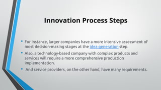Innovation Process Steps
• For instance, larger companies have a more intensive assessment of
most decision-making stages at the idea generation step.
• Also, a technology-based company with complex products and
services will require a more comprehensive production
implementation.
• And service providers, on the other hand, have many requirements.
 