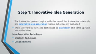 Step 1: Innovative Idea Generation
• The innovation process begins with the search for innovative potentials
and innovative idea generation that are subsequently evaluated.
• There are various ways and techniques to brainstorm and come up with
innovative ideas,
Idea Generation Techniques:
• Creativity Techniques
• Design Thinking
 
