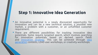 Step 1: Innovative Idea Generation
• An innovative potential is a newly discovered opportunity for
innovation and can be a new technical solution, a possible new
market, a problem with a customer, or an unfulfilled customer
requirement.
• There are different possibilities for tracking innovative idea
potentials. Some require targeted search, which involves searching
for innovation potentials based on derived search fields
and innovation strategy. This can be achieved through idea
generation contests, LEAD user workshops, or creativity workshops.
 