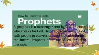 A prophet is a messenger sent by God, a person
who speaks for God. He or she witnesses to God,
calls people to conversion, and may also foretell
the future. Prophets often are killed for their
message.
 
