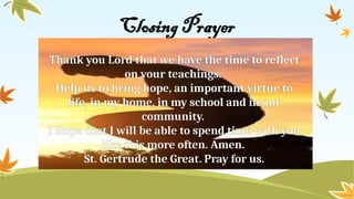 Closing Prayer
Thank you Lord that we have the time to reflect
on your teachings.
Help us to bring hope, an important virtue to
life, in my home, in my school and in our
community.
I Hope that I will be able to spend time with you
like this more often. Amen.
St. Gertrude the Great. Pray for us.
 