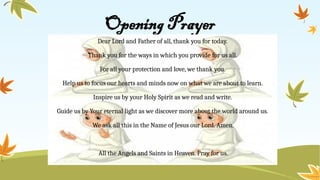 Opening Prayer
Dear Lord and Father of all, thank you for today.
Thank you for the ways in which you provide for us all.
For all your protection and love, we thank you.
Help us to focus our hearts and minds now on what we are about to learn.
Inspire us by your Holy Spirit as we read and write.
Guide us by Your eternal light as we discover more about the world around us.
We ask all this in the Name of Jesus our Lord. Amen.
All the Angels and Saints in Heaven. Pray for us.
 