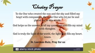 Closing Prayer
To the One who created the sun and the sky and filled my
heart with compassion, the same One who let me be and
placed me in this world.
God helps us the answer to all my questions and fills my mind
with thoughts.
God is truly the light of the world, the light that fills my heart.
Amen.
St. Lorenzo Ruiz, Pray for us
 