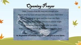 Opening Prayer
Jesus , Captain of my life, may your strength arise.
Deep to deep my heart will soar with you on grace-filled skies.
Jesus, Captain of my mind, may your hope take flight.
Wing to wing my faith will fly with you on promise bright.
Jesus, Captain of my soul, may your love abide.
Heart to heart you cherish me, with you I come alive. Amen.
St. Magdalene of Canossa. Pray for us and give us your Spirit.
 
