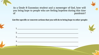As a Grade 8 Canossian student and a messenger of God, how will
you bring hope to people who are feeling hopeless during this time
of pandemic?
List five specific or concrete actions that you will do to bring hope to other people:
1. _______________________________________________________________________________
2. _______________________________________________________________________________
3. _______________________________________________________________________________
4. _______________________________________________________________________________
5. _______________________________________________________________________________
 