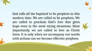 God calls all the baptized to be prophets in this
modern time. We are called to be prophets. We
are called to proclaim God’s love that gives
hope even in the most trying situations. Most
importantly, we are called to love as Christ
loves. It is only when we accompany our words
with actions can we become effective prophets.
 