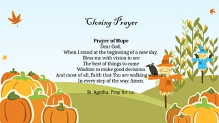 Closing Prayer
Prayer of Hope
Dear God,
When I stand at the beginning of a new day,
Bless me with vision to see
The best of things to come
Wisdom to make good decisions
And most of all, Faith that You are walking with me
In every step of the way. Amen.
St. Agatha. Pray for us.
 
