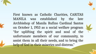 First known as Catholic Charities, CARITAS
MANILA was established by the late
Archbishop of Manila Rufino Cardinal Santos
on October 1, 1953 as a social welfare program
“for uplifting the spirit and soul of the
unfortunate members of our community, to
assist them in all their needs, and to bring the
help of God in their miseries and distress.”
 