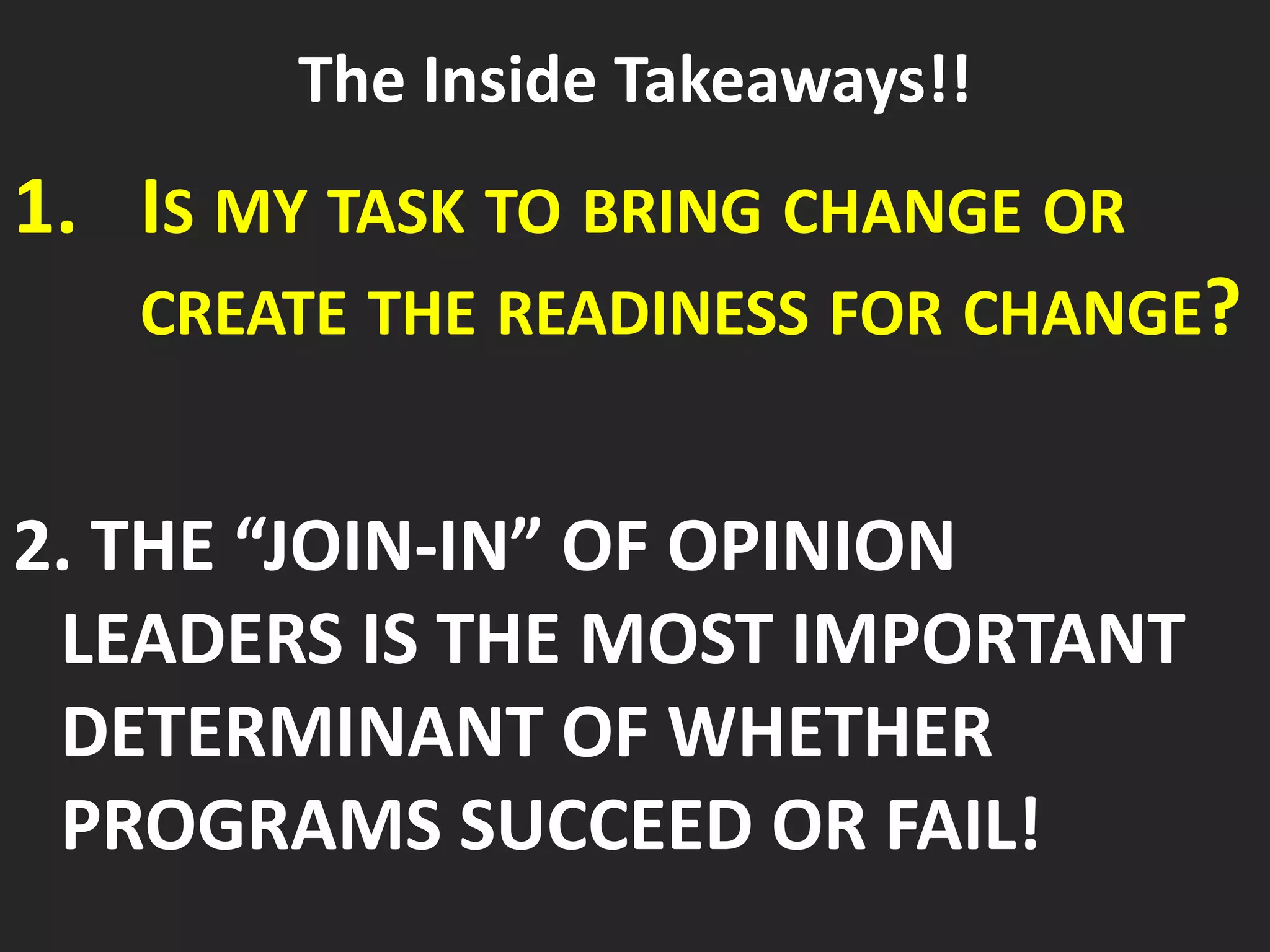The Inside Takeaways!!
1. IS MY TASK TO BRING CHANGE OR
CREATE THE READINESS FOR CHANGE?
2. THE “JOIN-IN” OF OPINION
LEADERS IS THE MOST IMPORTANT
DETERMINANT OF WHETHER
PROGRAMS SUCCEED OR FAIL!
 