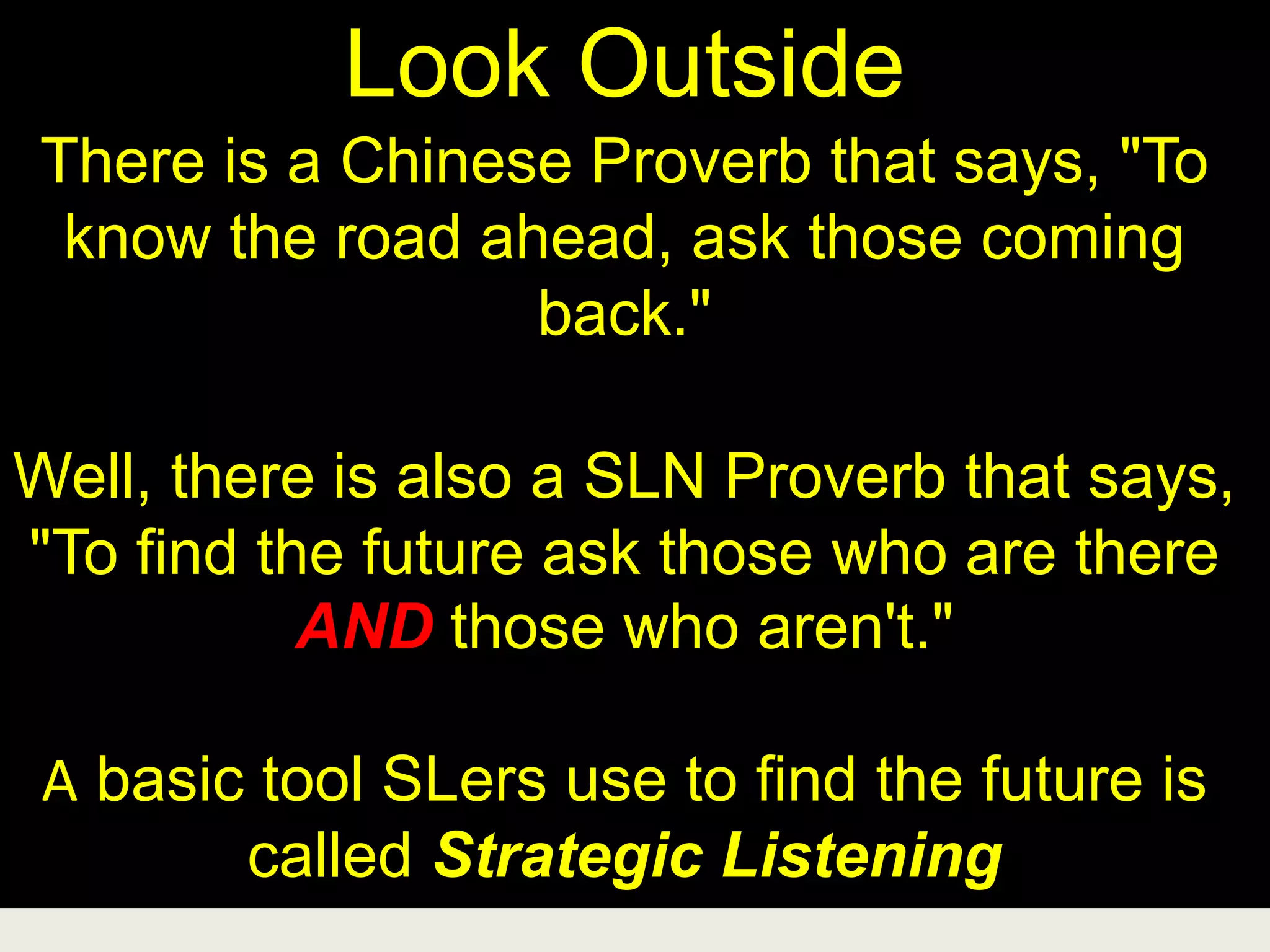 Look Outside
There is a Chinese Proverb that says, "To
know the road ahead, ask those coming
back."
Well, there is also a SLN Proverb that says,
"To find the future ask those who are there
AND those who aren't."
A basic tool SLers use to find the future is
called Strategic Listening
 