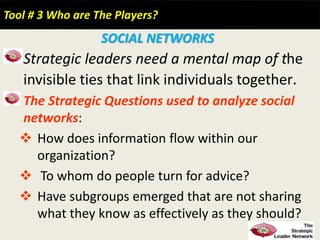 Tool # 3 Who are The Players?
SOCIAL NETWORKS
Strategic leaders need a mental map of the
invisible ties that link individuals together.
The Strategic Questions used to analyze social
networks:
 How does information flow within our
organization?
 To whom do people turn for advice?
 Have subgroups emerged that are not sharing
what they know as effectively as they should?
 