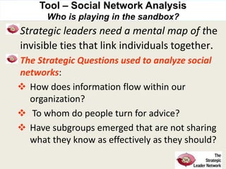Tool – Social Network Analysis
Who is playing in the sandbox?
Strategic leaders need a mental map of the
invisible ties that link individuals together.
The Strategic Questions used to analyze social
networks:
 How does information flow within our
organization?
 To whom do people turn for advice?
 Have subgroups emerged that are not sharing
what they know as effectively as they should?
 