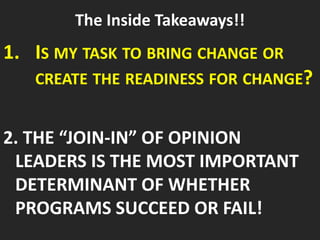 The Inside Takeaways!!
1. IS MY TASK TO BRING CHANGE OR
CREATE THE READINESS FOR CHANGE?
2. THE “JOIN-IN” OF OPINION
LEADERS IS THE MOST IMPORTANT
DETERMINANT OF WHETHER
PROGRAMS SUCCEED OR FAIL!
 