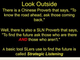 Look Outside
There is a Chinese Proverb that says, "To
know the road ahead, ask those coming
back."
Well, there is also a SLN Proverb that says,
"To find the future ask those who are there
AND those who aren't."
A basic tool SLers use to find the future is
called Strategic Listening
 