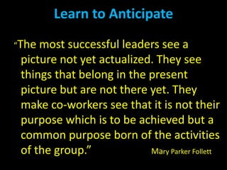 “The most successful leaders see a
picture not yet actualized. They see
things that belong in the present
picture but are not there yet. They
make co-workers see that it is not their
purpose which is to be achieved but a
common purpose born of the activities
of the group.” Mary Parker Follett
Learn to Anticipate
 