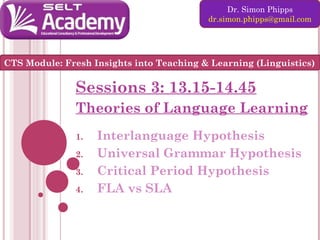 Dr. Simon Phipps
dr.simon.phipps@gmail.com

CTS Module: Fresh Insights into Teaching & Learning (Linguistics)

Sessions 3: 13.15-14.45
Theories of Language Learning
1.
2.
3.
4.

Interlanguage Hypothesis
Universal Grammar Hypothesis
Critical Period Hypothesis
FLA vs SLA

 