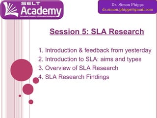 Dr. Simon Phipps
dr.simon.phipps@gmail.com

Session 5: SLA Research
1. Introduction & feedback from yesterday
2. Introduction to SLA: aims and types
3. Overview of SLA Research
4. SLA Research Findings

 