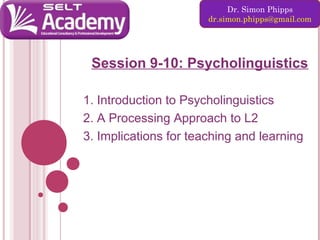 Dr. Simon Phipps
dr.simon.phipps@gmail.com

Session 9-10: Psycholinguistics
1. Introduction to Psycholinguistics
2. A Processing Approach to L2
3. Implications for teaching and learning

 
