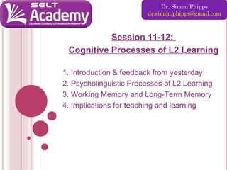 Dr. Simon Phipps
dr.simon.phipps@gmail.com

Session 11-12:
Cognitive Processes of L2 Learning
1. Introduction & feedback from yesterday
2. Psycholinguistic Processes of L2 Learning
3. Working Memory and Long-Term Memory
4. Implications for teaching and learning

 