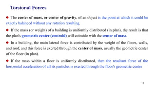 Torsional Forces
The center of mass, or center of gravity, of an object is the point at which it could be
exactly balanced without any rotation resulting.
If the mass (or weight) of a building is uniformly distributed (in plan), the result is that
the plan's geometric center (centroid) will coincide with the center of mass.
In a building, the main lateral force is contributed by the weight of the floors, walls,
and roof, and this force is exerted through the center of mass, usually the geometric center
of the floor (in plan).
If the mass within a floor is uniformly distributed, then the resultant force of the
horizontal acceleration of all its particles is exerted through the floor's geometric center
11
 
