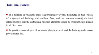 In a building in which the mass is approximately evenly distributed in plan (typical
of a symmetrical building with uniform floor, wall and column masses) the ideal
arrangement is that the earthquake resistant elements should be symmetrically placed,
in all directions
In practice, some degree of torsion is always present, and the building code makes
provision for this.
13
Torsional Forces
 