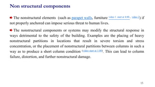 Non structural components
The nonstructural elements (such as parapet walls, furniture video 1 start at 4:00 , video 2) if
not properly anchored can impose serious threat to human lives.
The nonstructural components or systems may modify the structural response in
ways detrimental to the safety of the building. Examples are the placing of heavy
nonstructural partitions in locations that result in severe torsion and stress
concentration, or the placement of nonstructural partitions between columns in such a
way as to produce a short column condition (video start at 1:00). This can lead to column
failure, distortion, and further nonstructural damage.
15
 