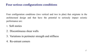 Four serious configurations conditions
Four configuration conditions (two vertical and two in plan) that originate in the
architectural design and that have the potential to seriously impact seismic
performance are:
1. Soft stories
2. Discontinuous shear walls
3. Variations in perimeter strength and stiffness
4. Re-entrant corners
17
 