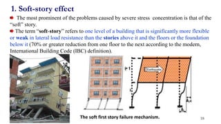 1. Soft-story effect
The most prominent of the problems caused by severe stress concentration is that of the
“soft” story.
The term “soft-story” refers to one level of a building that is significantly more flexible
or weak in lateral load resistance than the stories above it and the floors or the foundation
below it (70% or greater reduction from one floor to the next according to the modern,
International Building Code (IBC) definition).
The soft first story failure mechanism. 18
 