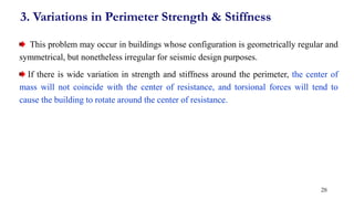 This problem may occur in buildings whose configuration is geometrically regular and
symmetrical, but nonetheless irregular for seismic design purposes.
If there is wide variation in strength and stiffness around the perimeter, the center of
mass will not coincide with the center of resistance, and torsional forces will tend to
cause the building to rotate around the center of resistance.
3. Variations in Perimeter Strength & Stiffness
28
 