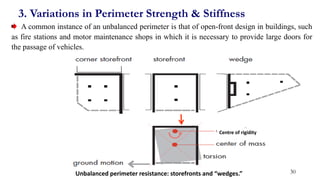 3. Variations in Perimeter Strength & Stiffness
A common instance of an unbalanced perimeter is that of open-front design in buildings, such
as fire stations and motor maintenance shops in which it is necessary to provide large doors for
the passage of vehicles.
Unbalanced perimeter resistance: storefronts and “wedges.” 30
Centre of rigidity
 