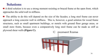 Solutions
A third solution is to use a strong moment resisting or braced frame at the open front, which
approaches the solid wall in stiffness.
The ability to do this will depend on the size of the facades; a long steel frame can never
approach a long concrete wall in stiffness. This is, however, a good solution for wood frame
structures, such as small apartment buildings, or motels with ground floor garage areas, or
small store fronts, because even a comparatively long steel frame can be made as stiff as
plywood shear walls (Figure C).
34
 
