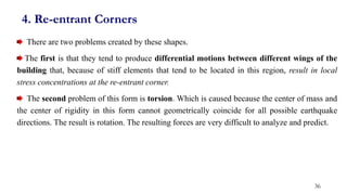 4. Re-entrant Corners
There are two problems created by these shapes.
The first is that they tend to produce differential motions between different wings of the
building that, because of stiff elements that tend to be located in this region, result in local
stress concentrations at the re-entrant corner.
The second problem of this form is torsion. Which is caused because the center of mass and
the center of rigidity in this form cannot geometrically coincide for all possible earthquake
directions. The result is rotation. The resulting forces are very difficult to analyze and predict.
36
 